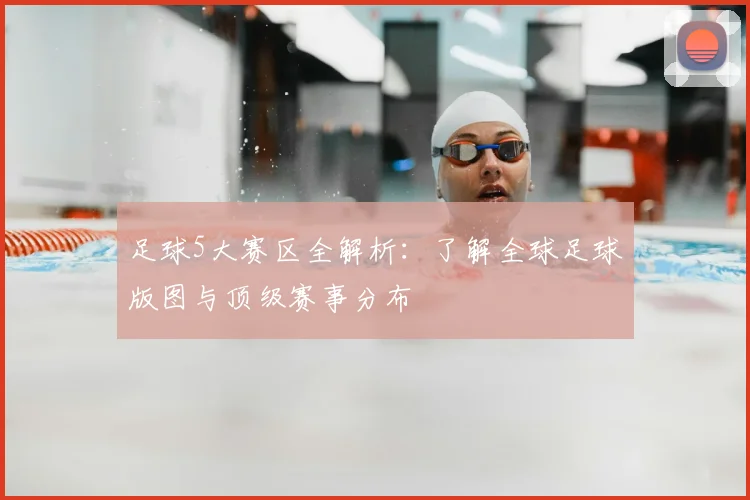 足球5大赛区全解析:了解全球足球版图与顶级赛事分布