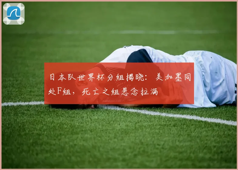 日本队世界杯分组揭晓：美加墨同处F组，死亡之组悬念拉满
