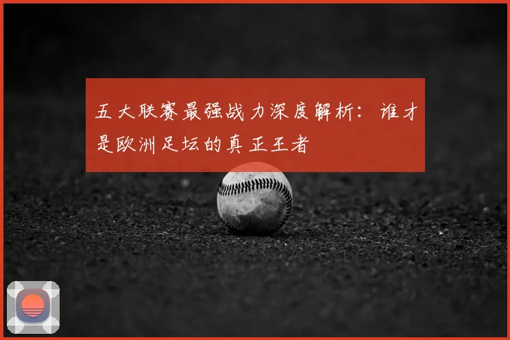 五大联赛最强战力深度解析:谁才是欧洲足坛的真正王者