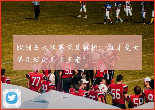 欧洲五大联赛深度解析：谁才是世界足坛的真正王者？