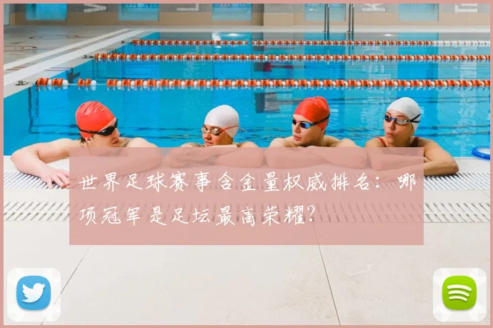 世界足球赛事含金量权威排名：哪项冠军是足坛最高荣耀？