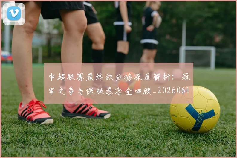 中超联赛最终积分榜深度解析：冠军之争与保级悬念全回顾_20260611141638